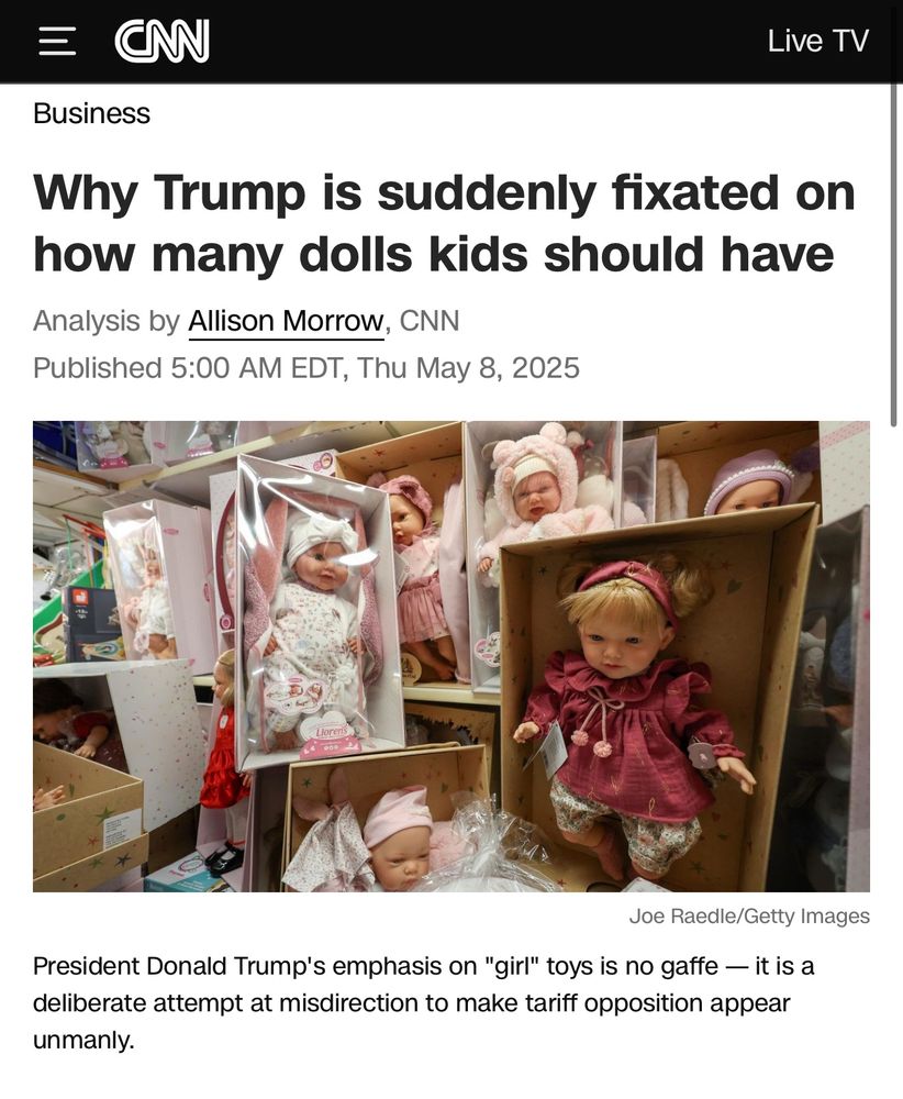 CNN headline

Why Trump is suddenly fixated on how many dolls kids should have
Analysis by Allison Morrow, CNN
Published 5:00 AM EDT, Thu May 8, 2025

President Donald Trump's emphasis on "girl" toys is no gaffe — it is a deliberate attempt at misdirection to make tariff opposition appear unmanly.
