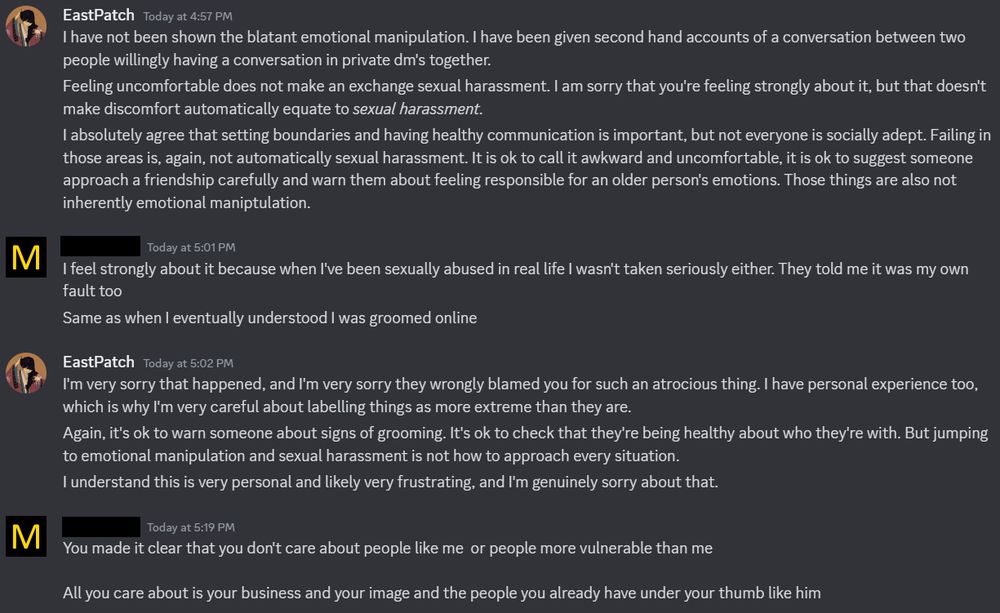 East Patch Today at 4:57 PM
I have not been shown the blatant emotional manipulation. I have been given second hand accounts of a conversation between two people willingly having a conversation in private dm's together.
Feeling uncomfortable does not make an exchange sexual harassment. I am sorry that you're feeling strongly about it, but that doesn't make discomfort automatically equate to sexual harassment.
I absolutely agree that setting boundaries and having healthy communication is important, but not everyone is socially adept. Failing in those areas is, again, not automatically sexual harassment. It is ok to call it awkward and uncomfortable, it is ok to suggest someone approach a friendship carefully and warn them about feeling responsible for an older person's emotions. Those things are also not inherently emotional maniptulation.

M Today at 5:01 PM
I feel strongly about it because when I've been sexually abused in real life I wasn't taken seriously either. They told me it was my own fault too
Same as when I eventually understood I was groomed online

EastPatch Today at 5:02 PM
I'm very sorry that happened, and I'm very sorry they wrongly blamed you for such an atrocious thing. I have personal experience too, which is why I'm very careful about labelling things as more extreme than they are.
Again, it's ok to warn someone about signs of grooming. It's ok to check that they're being healthy about who they're with. But jumping to emotional manipulation and sexual harassment is not how to approach every situation.
I understand this is very personal and likely very frustrating, and I'm genuinely sorry about that.

M Today at 5:19 PM
You made it clear that you don't care about people like me or people more vulnerable than me
All you care about is your business and your image and the people you already have under your thumb like him
