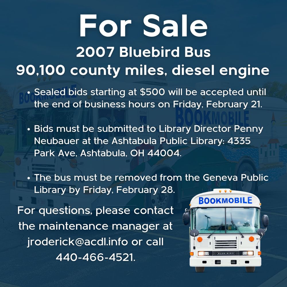 Graphic with the following information: 

Are you interested in owning the Bookmobile? The old 2007 Bluebird Bus is for sale! 

- 90,100 miles, diesel engine

- Sealed bids starting at $500 will be accepted until the end of business hours on Friday, February 21.

- Bids must be submitted to Library Director Penny Neubauer at the Ashtabula Public Library: 4335 Park Ave, Ashtabula, OH 44004.

- The bus must be removed from the Geneva Public Library by Friday, February 28.

For questions, please email the maintenance manager at jroderick@acdl.info or call 440-466-4521.