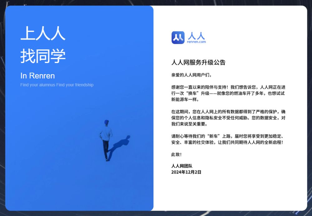 人人网服务升级公告
亲爱的人人网用户们， 感谢您一直以来的陪伴与支持！我们想告诉您，人人网正在进行一次“换车”升级一一就像您的燃油车开了多年，也想试试新能源车一样。 在这期间，您在人人网上的所有数据都得到了严格的保护，确保您的个人信息和隐私安全不受任何威胁。您的数据安全，对我们来说至关重要。 请耐心等待我们的“新车”上路，届时您将享受到更加稳定、安全、丰富的社交体验，让我们共同期待人人网的全新启程！
此致！
人人网团队
2024年12月2日