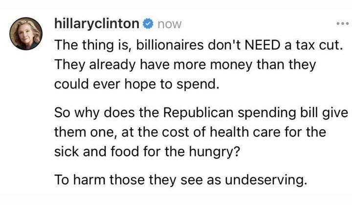 Tweet from Hillary Clinton : "The thing is BILLIONAIRES don't NEED a tax cut. They already have more money than they could ever hope to spend.  So why does the Republican spending bill give them one, at the cost of health care for the sick and food for the hungry? To harm those they see as undeserving. 