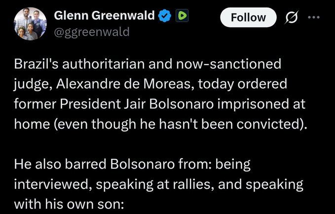 Glenn Greenwald: "Brazil's authoritarian and now-sanctioned judge, Alexandre de Moreas, today ordered former President Jair Bolsonaro imprisoned at home (even though he hasn't been convicted).

He also barred Bolsonaro from: being interviewed, speaking at rallies, and speaking with his own son:"