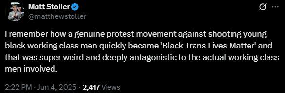 Matt Stoller: "I remember how a genuine protest movement against shooting young black working class men quickly became 'Black Trans Lives Matter' and that was super weird and deeply antagonistic to the actual working class men involved."