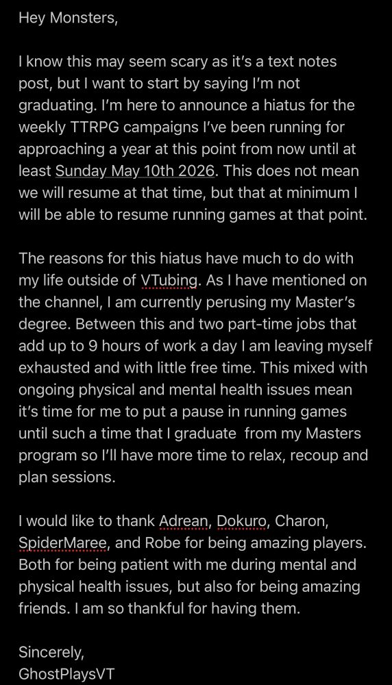 A black background with white text that reads as follows:

Hey Monsters, 

I know this may seem scary as it’s a text notes post, but I want to start by saying I’m not graduating. I’m here to announce a hiatus for the weekly TTRPG campaigns I’ve been running for approaching a year at this point from now until at least Sunday May 10th 2026. This does not mean we will resume at that time, but that at minimum I will be able to resume running games at that point.

The reasons for this hiatus have much to do with my life outside of VTubing. As I have mentioned on the channel, I am currently perusing my Master’s degree. Between this and two part-time jobs that add up to 9 hours of work a day I am leaving myself exhausted and with little free time. This mixed with ongoing physical and mental health issues mean it’s time for me to put a pause in running games until such a time that I graduate  from my Masters program so I’ll have more time to relax, recoup and plan sessions. 

I would like to thank Adrean, Dokuro, Charon, SpiderMaree, and Robe for being amazing players. Both for being patient with me during mental and physical health issues, but also for being amazing friends. I am so thankful for having them.

Sincerely, 
GhostPlaysVT