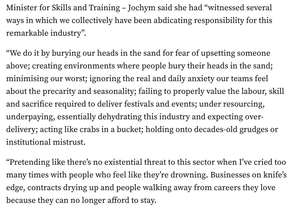  Jochym said she had “witnessed several ways in which we collectively have been abdicating responsibility for this remarkable industry”.

“We do it by burying our heads in the sand for fear of upsetting someone above; creating environments where people bury their heads in the sand; minimising our worst; ignoring the real and daily anxiety our teams feel about the precarity and seasonality; failing to properly value the labour, skill and sacrifice required to deliver festivals and events; under resourcing, underpaying, essentially dehydrating this industry and expecting over-delivery; acting like crabs in a bucket; holding onto decades-old grudges or institutional mistrust.

“Pretending like there’s no existential threat to this sector when I’ve cried too many times with people who feel like they’re drowning. Businesses on knife’s edge, contracts drying up and people walking away from careers they love because they can no longer afford to stay.