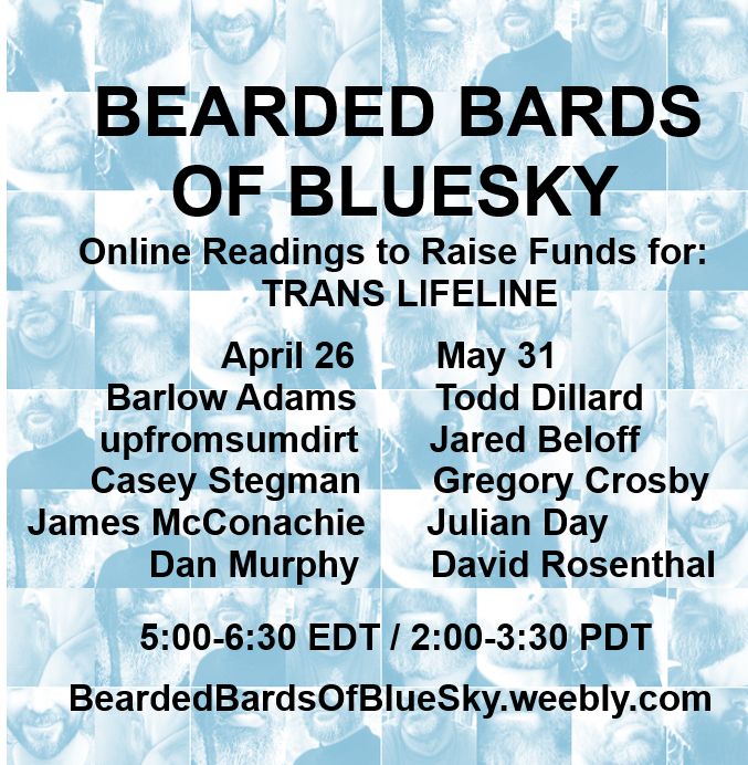 Against a background collage of beards, text announces two online readings of the Bearded Bards of BlueSky to raise funds for Trans Lifeline: 

April 26
Barlow Adams
upfromsumdirt 
Casey Stegman
James McConachie
Dan Murphy

5/31
Todd Dillard
Jared Beloff
Gregory Crosby
Julian Day
David Rosenthal 

5:00-6:30 EDT

beardedbardsofbluesky.weebly.com