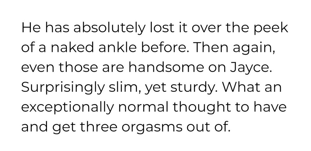 He has absolutely lost it over the peek of a naked ankle before. Then again, even those are handsome on Jayce. Surprisingly slim, yet sturdy. What an exceptionally normal thought to have and get three orgasms out of.
