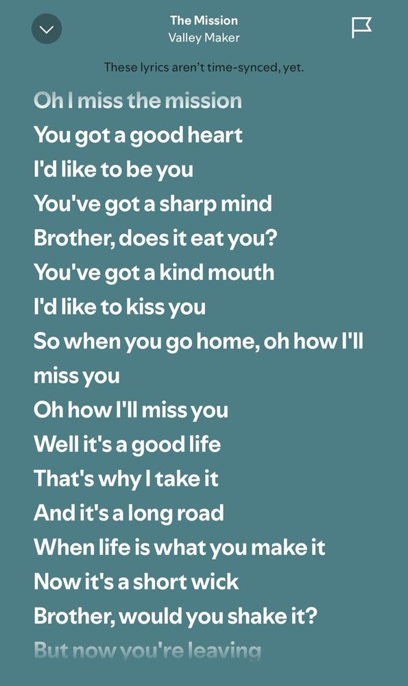 The Mission by Valley Maker

Oh I miss the mission You got a good heart
I'd like to be you
You've got a sharp mind
Brother, does it eat you?
You've got a kind mouth
I'd like to kiss you
So when you go home, oh how I'll miss you
Oh how I'll miss you 
Well it's a good life
That's why I take it 
And it's a long road
When life is what you make it 
Now it's a short wick
Brother, would you shake it?
But now you're leaving