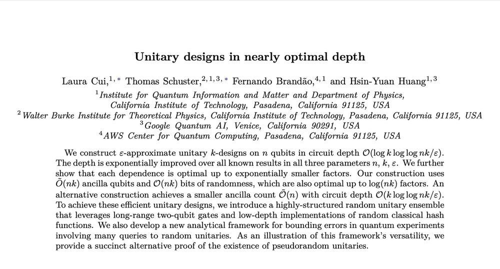 Title: Unitary designs in nearly optimal depth, Abstract: We construct ε-approximate unitary k-designs on n qubits in circuit depth O(log k log log nk/ε). The depth is exponentially improved over all known results in all three parameters n, k, ε. We further show that each dependence is optimal up to exponentially smaller factors. Our construction uses Õ(nk) ancilla qubits and O(nk) bits of randomness, which are also optimal up to log(nk) factors. An alternative construction achieves a smaller ancilla count Õ(n) with circuit depth O(k log log nk/ε). To achieve these efficient unitary designs, we introduce a highly-structured random unitary ensemble that leverages long-range two-qubit gates and low-depth implementations of random classical hash functions. We also develop a new analytical framework for bounding errors in quantum experiments involving many queries to random unitaries. As an illustration of this framework's versatility, we provide a succinct alternative proof of the existence of pseudorandom unitaries.