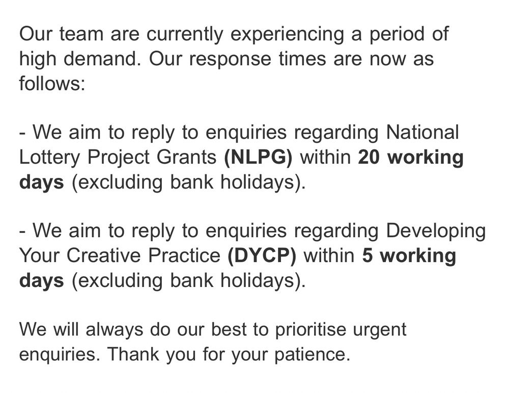 Our team are currently experiencing a period of high demand. Our response times are now as follows:
- We aim to reply to enquiries regarding National Lottery Project Grants (NLPG) within 20 working days (excluding bank holidays).
- We aim to reply to enquiries regarding Developing Your Creative Practice (DYCP) within 5 working days (excluding bank holidays).
We will always do our best to prioritise urgent enquiries. Thank you for your patience.