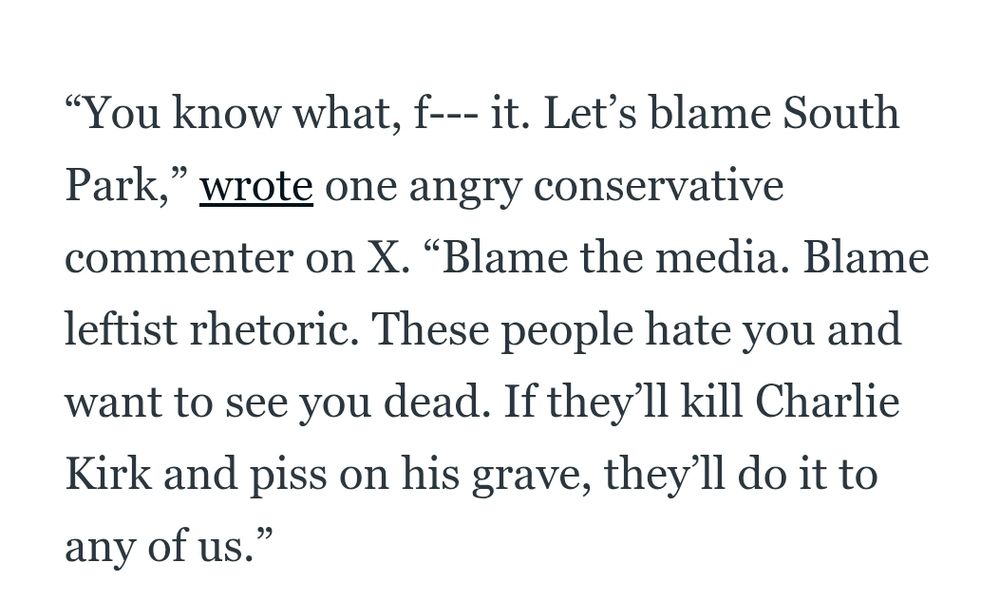 “You know what, f--- it. Let’s blame South Park,” wrote one angry conservative commenter on X. “Blame the media. Blame leftist rhetoric. These people hate you and want to see you dead. If they’ll kill Charlie Kirk and piss on his grave, they’ll do it to any of us.”