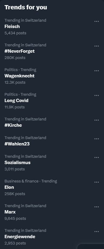 Screenshots der aktuellen Twitter-Trends.

Trends for you 
Switzerland 
Fleisch 5,434 posts 
Trending in Switzerland #NeverForget 280K posts 
Politics • Trending Wagenknecht 12.3K posts 
Politics • Trending Long Covid 11.9K posts 
Trending in Switzerland #Kirche 
Trending in Switzerland #Wahlen23 
Trending in Switzerland Sozialismus 3,011 posts 
Business & finance • Trending Elon 258K posts 
Trending in Switzerland Marx 9,645 posts 
Trending in Switzerland Energiewende 2,953 posts