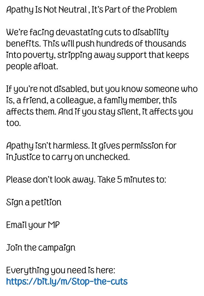 White background with the text: 

Apathy Is Not Neutral – It’s Part of the Problem

We’re facing devastating cuts to disability benefits. This will push hundreds of thousands into poverty, stripping away support that keeps people afloat.

If you’re not disabled, but you know someone who is – a friend, a colleague, a family member – this affects them. And if you stay silent, it affects you too.

Apathy isn’t harmless. It gives permission for injustice to carry on unchecked.

Please don’t look away. Take 5 minutes to:

Sign a petition

Email your MP (we’ve made it easy)

Join the campaign

Everything you need is here:
https://bit.ly/m/Stop-the-cuts

Silence helps no one. Solidarity changes everything.