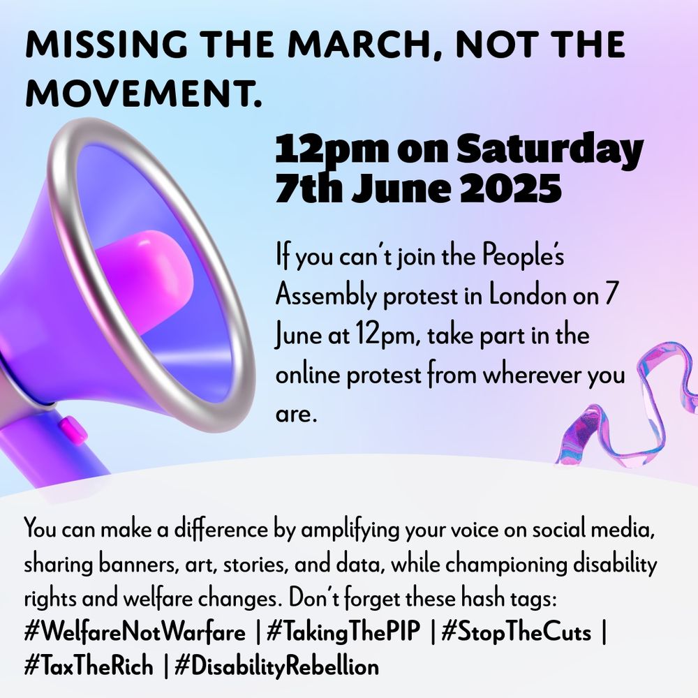 Digital protest poster with a soft pastel gradient background blending light blue, lavender, and pink. On the left-hand side is a large 3D-style purple and silver megaphone, with a coiled, shiny ribbon emerging from it on the right. The text is  in black. The layout is split into clear sections.

Headline (top left):
“Missing the March, Not the Movement.” (Bold black text)

Main event info (centre-right):
“12pm on Saturday 7th June 2025” (Bold black text)
“If you can’t join the People’s Assembly protest in London on 7 June at 12pm, take part in the online protest from wherever you are.” (Smaller black text)

Body text (bottom centre):
“You can make a difference by amplifying your voice on social media, sharing banners, art, stories, and data, while championing disability rights and welfare changes. Don’t forget these hash tags:”

Hashtags (in bold black text):
#WelfareNotWarfare | #TakingThePIP | #StopTheCuts | #TaxTheRich | #DisabilityRebellion