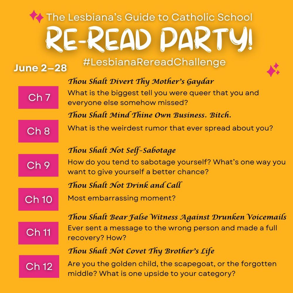 A graphic that reads: The Lesbiana's Guide to Catholic School Re-read party! #LesbianaRereadChallenge. June 2-28.
ch 7. Thou Shalt Divert Thy Mother's Gaydar: What is the biggest tell you were queer that you and everyone else somehow missed?
ch 8. Thou Shalt mind Thine Own Business. Bitch: What is the weirdest rumor that ever spread about you?
ch 9. Thou Shalt Not Self-Sabotage: How do you tend to sabotage yourself? What's one way you want to give yourself a better chance?
ch 10. Thou Shalt Not Drink and Call: Most embarrassing moment?
ch 11. Thou Shalt Bear False Witness Against Drunken Voicemails: Ever sent a message to the wrong person and made a full recovery? How?
ch 12: Thou Shalt Not Covet Thy Brother's Life: Are you the golden child, the scapegoat, or the forgotten middle? What is one upside to your category?