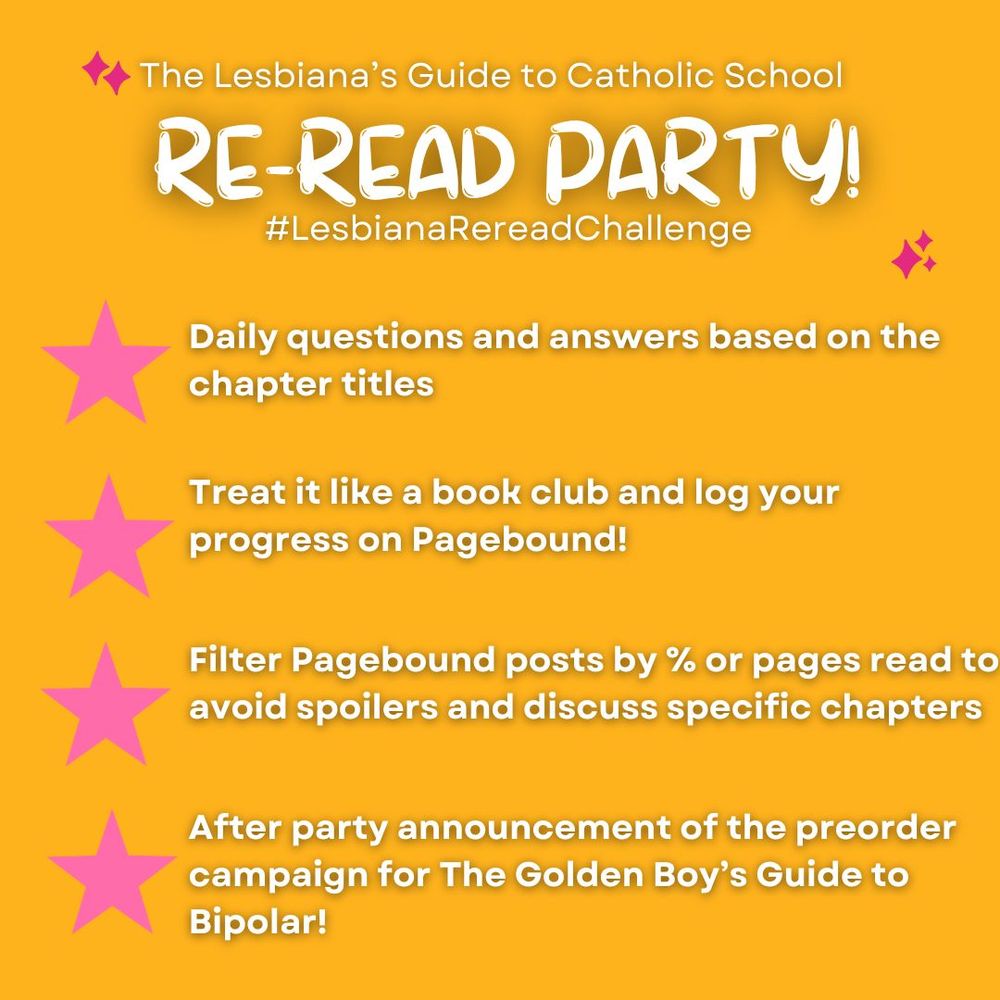 A graphic that reads: The Lesbiana's Guide to Catholic School Re-read party! #LesbianaRereadChallenge. Daily questions and answers based on chapter titles. Treat it like a book club and log your progress on Pagebound! Filter Pagebound posts by % or pages read to avoid spoilers and discuss specific chapters. After party announcement of the preorder campaign for The Golden Boy's Guide to Bipolar!