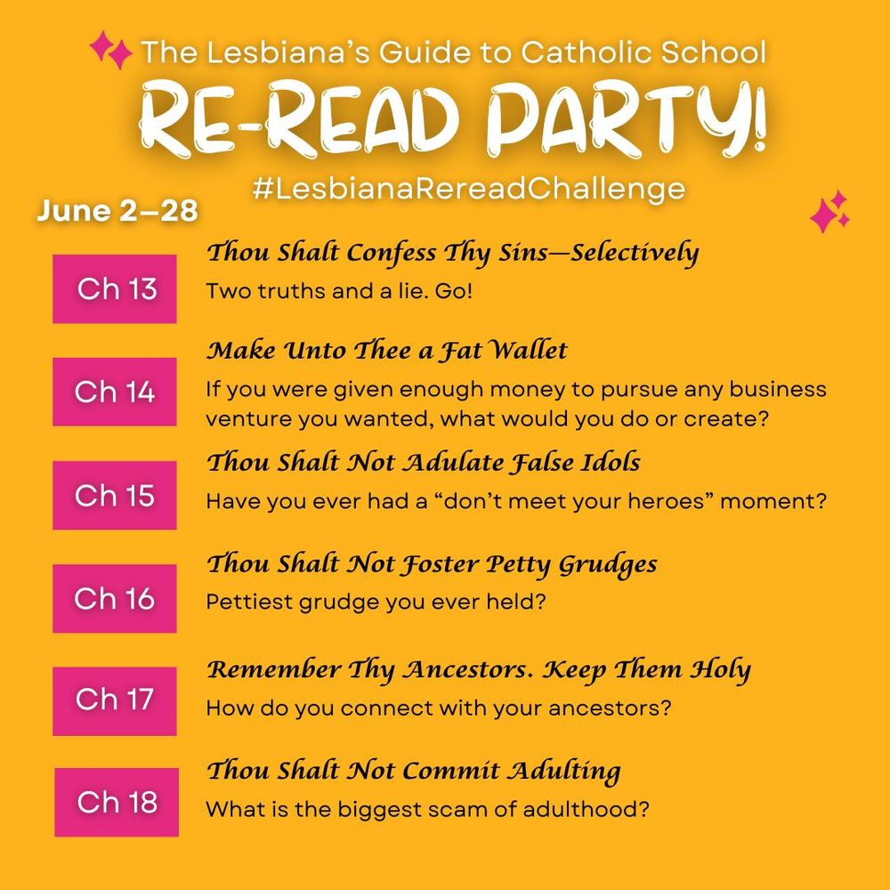 A graphic that reads: The Lesbiana's Guide to Catholic School Re-read party! #LesbianaRereadChallenge. June 2-28.
ch 13. Thou Shalt Confess Thy Sins--Selectively: Two truths and a lie. Go!
ch 14. Make Unto Thee a Fat Wallet: If you were given enough money to pursue any business venture you wanted, what would you do or create?
ch 15. Thou Shalt Not Adulate False Idols: Have you ever had a "don't meet your heroes" moment?
ch 16. Thou Shalt Not Foster Petty Grudges: Pettiest grudge you ever held?
ch 17. Remember Thy Ancestors. Keep Them Holy: How do you connect with your ancestors?
ch 18. Thou Shalt Not Commit Adulting: What is the biggest scam of adulthood?