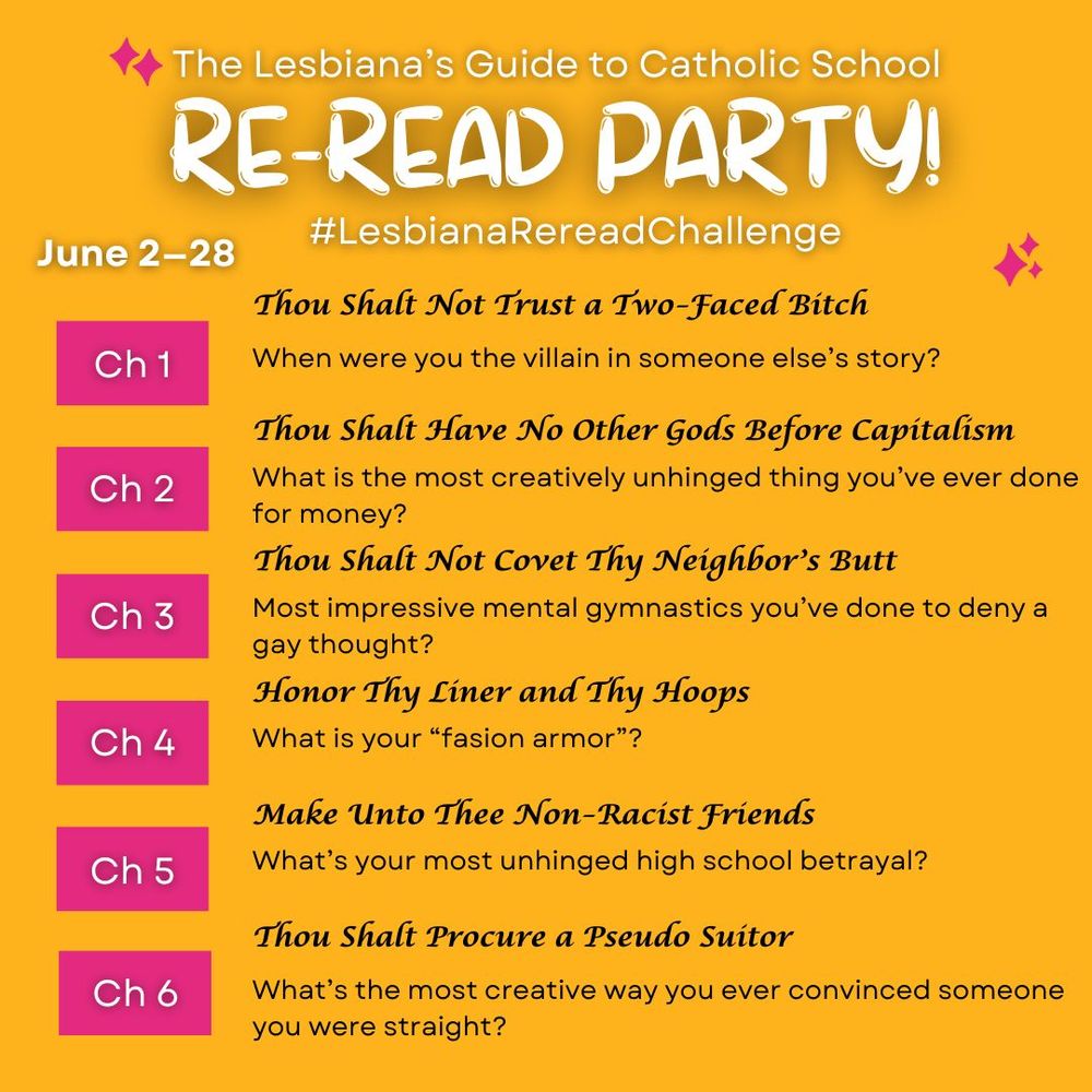 A graphic that reads: The Lesbiana's Guide to Catholic School Re-read party! #LesbianaRereadChallenge. June 2-28. Ch 1. Thou Shalt Not Trust a Two-Faced Bitch: When were you the villain in someone else's story?
Ch 2. Thou Shalt Have No Other Gods Before Capitalism: What is the most creatively unhinged thing you've ever done for money?
Ch 3. Thou Shalt Not Covet Thy Neighbor's Butt: Most impressive mental gymnastics you've done to deny a gay thought? 
ch 4. Honor Thy Liner and Thy Hoops: What is your "fashion armor"?
ch 5. Make Unto Thee Non-Racict Friends: What's your most unhinged high school betrayal?
ch 6. Thou Shalt Procure a Pseudo Suitor: What's the most creative way you ever convinced someone you were straight?
