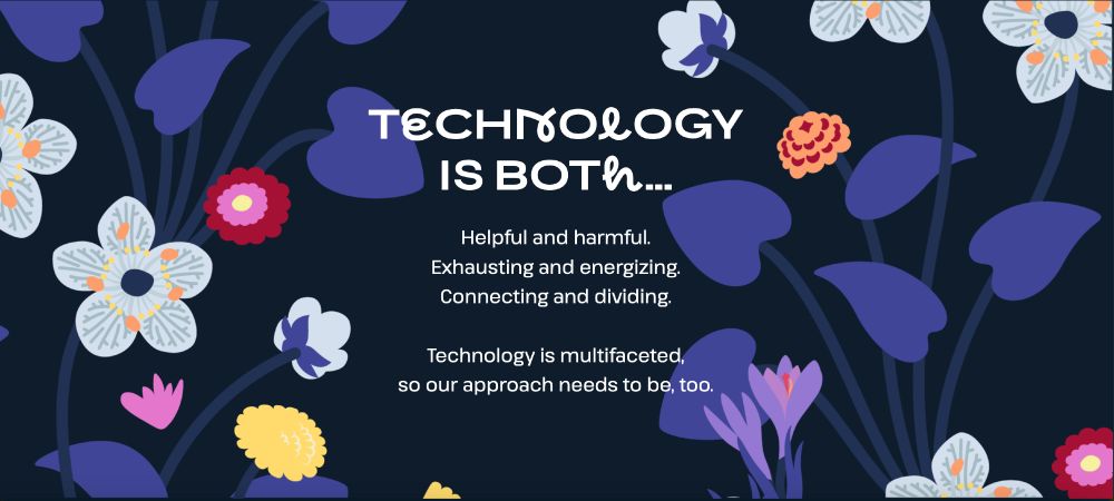 On a black background with a floral design with primarily purple flowers with splashes of white, yellow, and pink/orange flowers is the text centered: Technology is both...Helpful and harmful. Exhausting and energizing. Connecting and dividing. Technology is multifaceted, so our approach needs to be, too.
