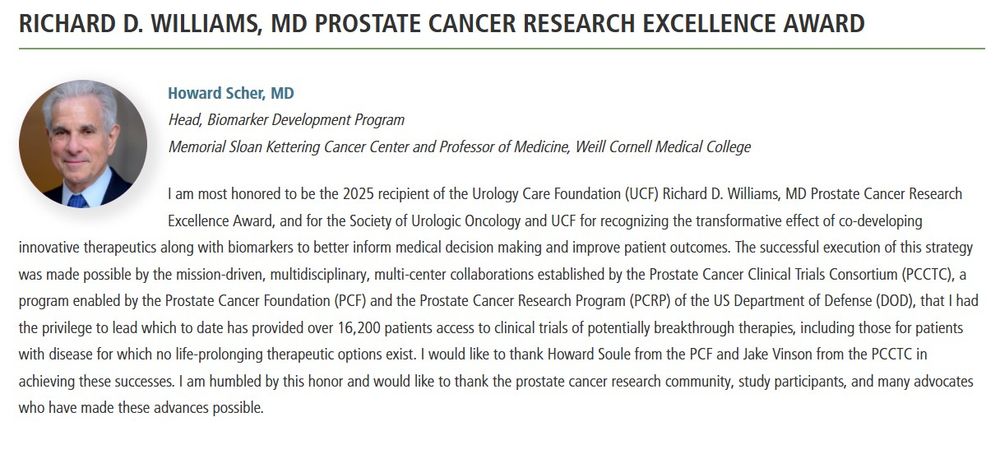 Howard Scher, MD
Head, Biomarker Development Program
Memorial Sloan Kettering Cancer Center and Professor of Medicine, Weill Cornell Medical College
I am most honored to be the 2025 recipient of the Urology Care Foundation (UCF) Richard D. Williams, MD Prostate Cancer Research Excellence Award, and for the Society of Urologic Oncology and UCF for recognizing the transformative effect of co-developing innovative therapeutics along with biomarkers to better inform medical decision making and improve patient outcomes. The successful execution of this strategy was made possible by the mission-driven, multidisciplinary, multi-center collaborations established by the Prostate Cancer Clinical Trials Consortium (PCCTC), a program enabled by the Prostate Cancer Foundation (PCF) and the Prostate Cancer Research Program (PCRP) of the US Department of Defense (DOD), that I had the privilege to lead which to date has provided over 16,200 patients access to clinical trials of potentially breakthrough therapies, including those for patients with disease for which no life-prolonging therapeutic options exist. I would like to thank Howard Soule from the PCF and Jake Vinson from the PCCTC in achieving these successes. I am humbled by this honor and would like to thank the prostate cancer research community, study participants, and many advocates who have made these advances possible.
