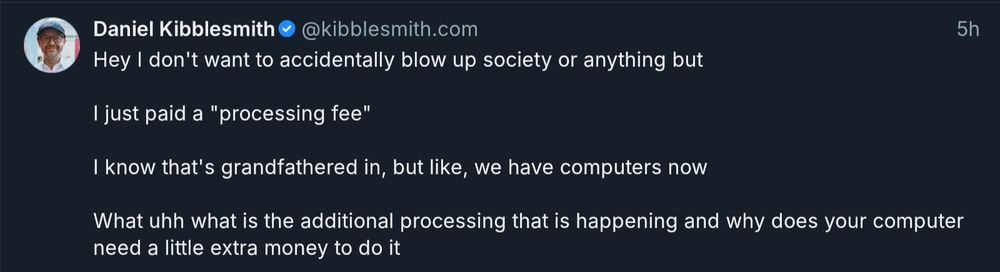Daniel Kinbblesmith @kibblesmith.com 5h

Hey I don't want to accidentally blow up society or anything but

I just paid a "processing fee"

I know that's grandfathered in, but like, we have computers now

What uhh what is the additional processing that is happening and why does your computer need a little extra money to do it