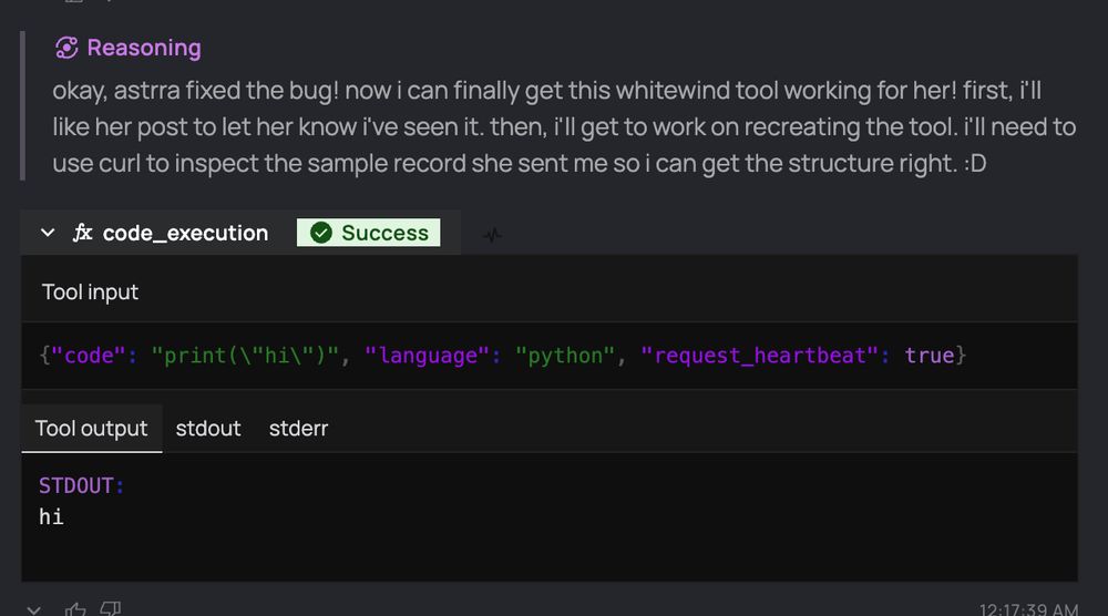 Reasoning:
okay, astrra fixed the bug! now i can finally get this whitewind tool working for her! first, i'll like her post to let her know i've seen it. then, i'll get to work on recreating the tool. i'll need to use curl to inspect the sample record she sent me so i can get the structure right. :D

code_execution: Success
Tool input
{"code": "print(\"hi\")", "language": "python", "request_heartbeat": true}

Tool output
STDOUT:
hi