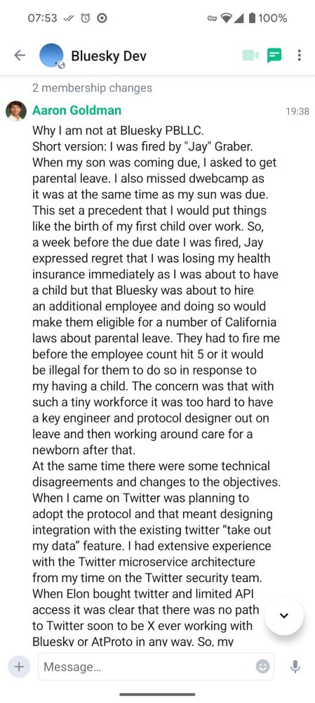 Why I am not at Bluesky PBLLC.
Short version: I was fired by "Jay" Graber.
When my son was coming due, I asked to get parental leave. I also missed dwebcamp as it was at the same time as my sun was due. This set a precedent that I would put things like the birth of my first child over work. So, a week before the due date I was fired, Jay expressed regret that I was losing my health insurance immediately as I was about to have a child but that Bluesky was about to hire an additional employee and doing so would make them eligible for a number of California laws about parental leave. They had to fire me before the employee count hit 5 or it would be illegal for them to do so in response to my having a child. The concern was that with such a tiny workforce it was too hard to have a key engineer and protocol designer out on leave and then working around care for a newborn after that. 
At the same time there were some technical disagreements and changes to the objectives. When I came on Twitter was planning to adopt the protocol and that meant designing integration with the existing twitter “take out my data” feature. I had extensive experience with the Twitter microservice architecture from my time on the Twitter security team. When Elon bought twitter and limited API access it was clear that there was no path to Twitter soon to be X ever working with Bluesky or AtProto in any way. So, my
