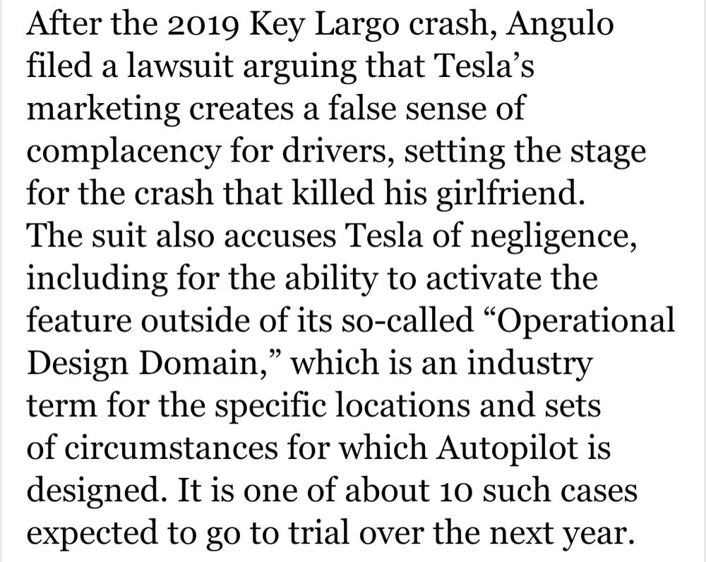 After the 2019 Key Largo crash, Angulo filed a lawsuit arguing that Tesla’s marketing creates a false sense of complacency for drivers, setting the stage for the crash that killed his girlfriend. The suit also accuses Tesla of negligence, including for the ability to activate the feature outside of its so-called “Operational Design Domain,” which is an industry term for the specific locations and sets of circumstances for which Autopilot is designed. It is one of about 10 such cases expected to go to trial over the next year.