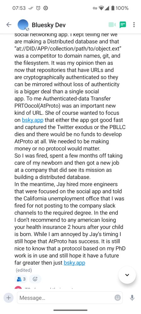 It was my opinion then as now that repositories that have URLs and are cryptographically authenticated so they can be mirrored without loss of authenticity is a bigger deal than a single social app. To me Authenticated-data Transfer PRTOocol(AtProto) was an important new kind of URL. She of course wanted to focus on bsky.app that either the app got good fast and captured the Twitter exodus or the PBLLC dies and there would be no funds to develop AtProto at all. We needed to be making money or no protocol would matter.
So I was fired, spent a few months off taking care of my newborn and then got a new job at a company that did see its mission as building a distributed database.
In the meantime, Jay hired more engineers that were focused on the social app and told the California unemployment office that I was fired for not posting to the company slack channels to the required degree. In the end I don’t recommend to any american losing your health insurance 2 hours after your child is born. While I am annoyed by Jay’s timing I still hope that AtProto has success. It is still nice to know that a protocol based on my PhD work is in use and still hope it have a future far greater then just bsky.app