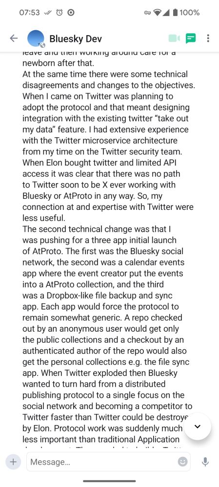 The second technical change was that I was pushing for a three app initial launch of AtProto. The first was the Bluesky social network, the second was a calendar events app where the event creator put the events into a AtProto collection, and the third was a Dropbox-like file backup and sync app. Each app would force the protocol to remain somewhat generic. A repo checked out by an anonymous user would get only the public collections and a checkout by an authenticated author of the repo would also get the personal collections e.g. the file sync app. When Twitter exploded then Bluesky wanted to turn hard from a distributed publishing protocol to a single focus on the social network and becoming a competitor to Twitter faster than Twitter could be destroyed by Elon. Protocol work was suddenly much less important than traditional Application development.