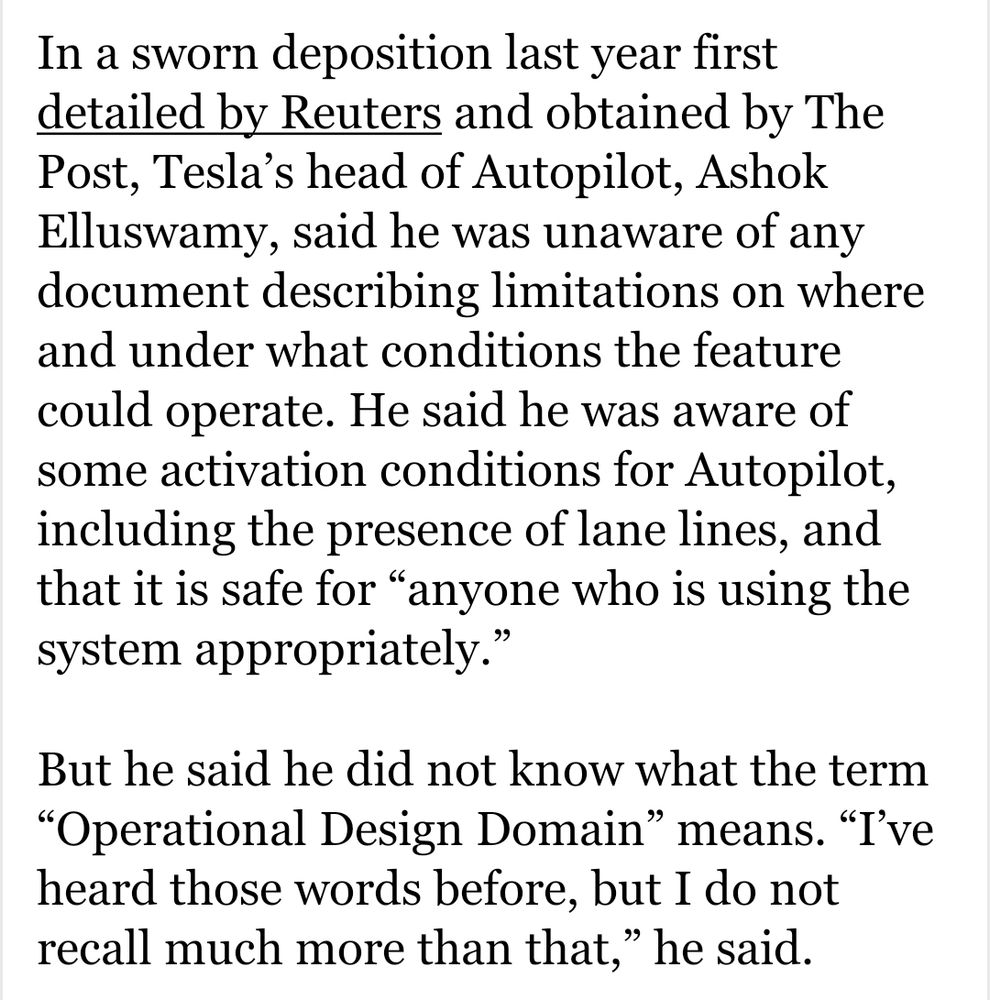 In a sworn deposition last year first detailed by Reuters and obtained by The Post, Tesla’s head of Autopilot, Ashok Elluswamy, said he was unaware of any document describing limitations on where and under what conditions the feature could operate. He said he was aware of some activation conditions for Autopilot, including the presence of lane lines, and that it is safe for “anyone who is using the system appropriately.”
But he said he did not know what the term “Operational Design Domain” means. “I’ve heard those words before, but I do not recall much more than that,” he said.