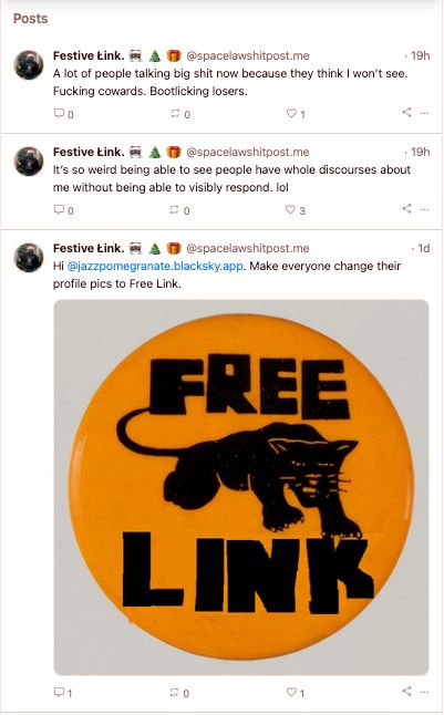 avatar
Festive Łink. 🎅🏿 🎄 🎁 @spacelawshitpost.me
· 19h
A lot of people talking big shit now because they think I won’t see. Fucking cowards. Bootlicking losers.
0
0
1
avatar
Festive Łink. 🎅🏿 🎄 🎁 @spacelawshitpost.me
· 19h
It’s so weird being able to see people have whole discourses about me without being able to visibly respond. lol
0
0
3
avatar
Festive Łink. 🎅🏿 🎄 🎁 @spacelawshitpost.me
· 1d
Hi @jazzpomegranate.blacksky.app. Make everyone change their profile pics to Free Link.
Free Link Black Panther button like Free Huey.
1
0
1
