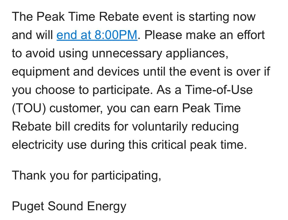 The Peak Time Rebate event is starting now and will end at 8:00PM. Please make an effort to avoid using unnecessary appliances, equipment and devices until the event is over if you choose to participate. As a Time-of-Use (TOU) customer, you can earn Peak Time Rebate bill credits for voluntarily reducing electricity use during this critical peak time.

Thank you for participating,

Puget Sound Energy