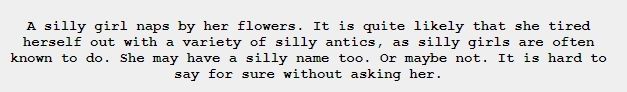 "A silly girl naps by her flowers. It is quite likely that she tired herself out with a variety of silly antics, as silly girls are often known to do. She may have a silly name too. Or maybe not. It is hard to say for sure without asking her."