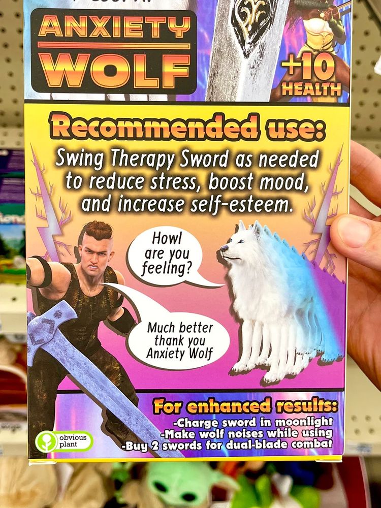 ANXIETY WOLF
+10
HEALTH
Recommended use:
Swing Therapy Sword as needed to reduce stress, boost mood, and increase self-esteem.
Howl are you feeling?
Much better thank you
Anxiety Wolf
obvious plant
For enhanced results:
-Charge sword in moonlight
-Make wolf noises while using
-Buy 2 swords for dual-blade combat