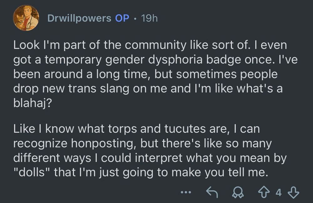 reddit comment from drwillpowers with 4 upvotes:

“Look I'm part of the community like sort of. I even got a temporary gender dysphoria badge once. I've been around a long time, but sometimes people drop new trans slang on me and I'm like what's a blahaj?

Like I know what torps and tucutes are, I can recognize honposting, but there's like so many different ways I could interpret what you mean by "dolls" that I'm just going to make you tell me.”