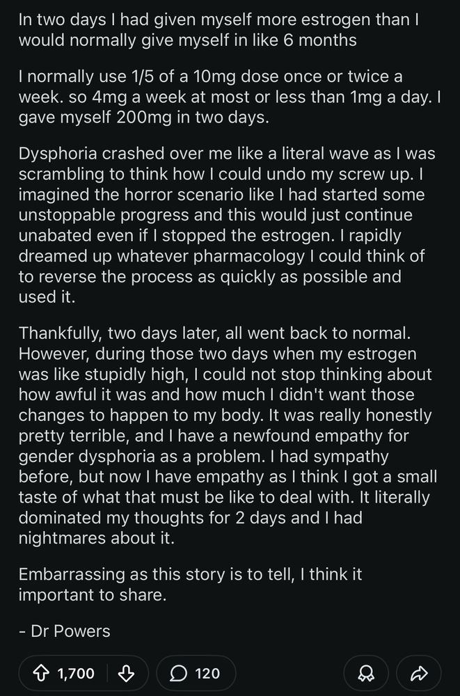 In two days I had given myself more estrogen than I would normally give myself in like 6 months.

I normally use 1/5 of a 10mg dose once or twice a week. so 4mg a week at most or less than 1mg a day. I gave myself 200mg in two days.

Dysphoria crashed over me like a literal wave as I was scrambling to think how I could undo my screw up. I imagined the horror scenario like I had started some unstoppable progress and this would just continue unabated even if I stopped the estrogen. I rapidly dreamed up whatever pharmacology I could think of to reverse the process as quickly as possible and used it.

Thankfully, two days later, all went back to normal.

However, during those two days when my estrogen was like stupidly high, I could not stop thinking about how awful it was and how much I didn't want those changes to happen to my body. It was really honestly pretty terrible, and I have a newfound empathy for gender dysphoria as a problem. I had sympathy before, but now I have empathy as I think I got a small taste of what that must be like to deal with. It literally dominated my thoughts for 2 days and I had nightmares about it.

Embarrassing as this story is to tell, I think it important to share.

- Dr Powers